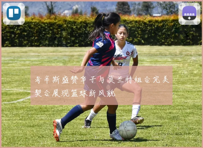 考辛斯盛赞华子与莫兰特组合完美契合展现篮球新风貌