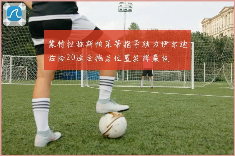 蒙特拉称斯帕莱蒂指导助力伊尔迪兹恰20适合拖后位置发挥最佳