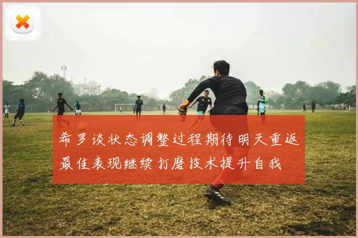 希罗谈状态调整过程期待明天重返最佳表现继续打磨技术提升自我