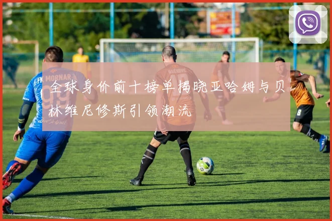 全球身价前十榜单揭晓亚哈姆与贝林维尼修斯引领潮流