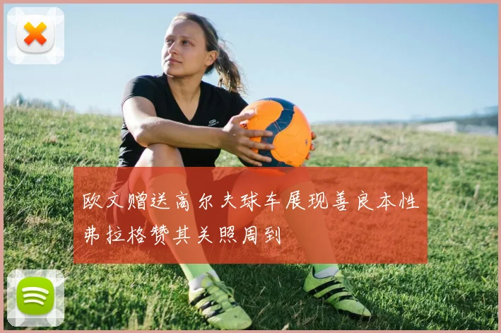 欧文赠送高尔夫球车展现善良本性弗拉格赞其关照周到