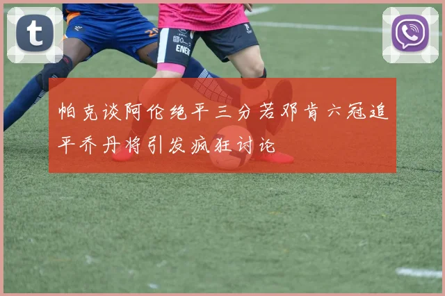 帕克谈阿伦绝平三分若邓肯六冠追平乔丹将引发疯狂讨论