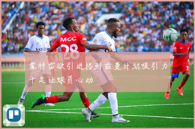 蒙特雷欲引进格列兹曼计划吸引力十足让球员心动