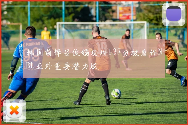 韩国前锋吕俊锡场均137分被看作NBL亚外重要潜力股