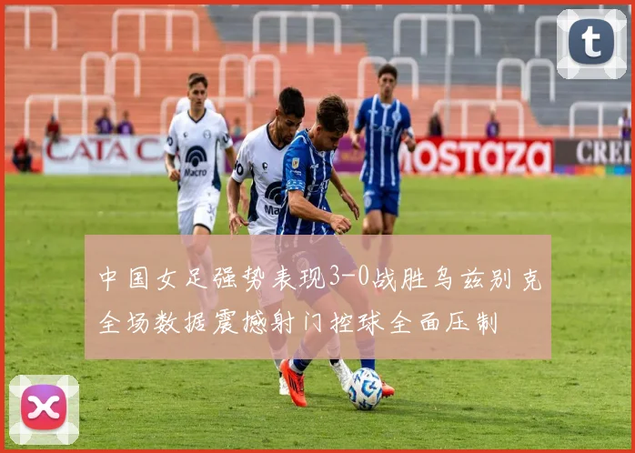 中国女足强势表现3-0战胜乌兹别克全场数据震撼射门控球全面压制