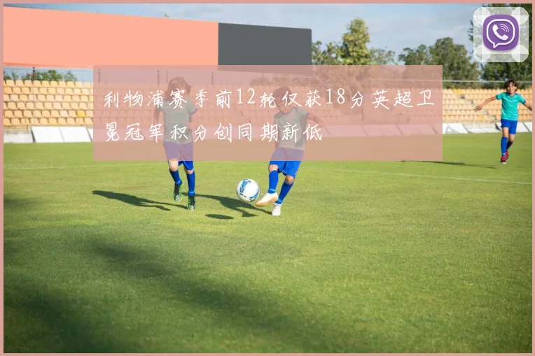 利物浦赛季前12轮仅获18分英超卫冕冠军积分创同期新低