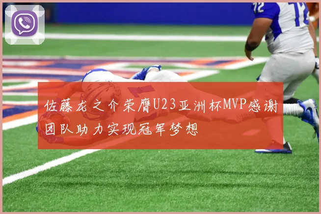 佐藤龙之介荣膺U23亚洲杯MVP感谢团队助力实现冠军梦想