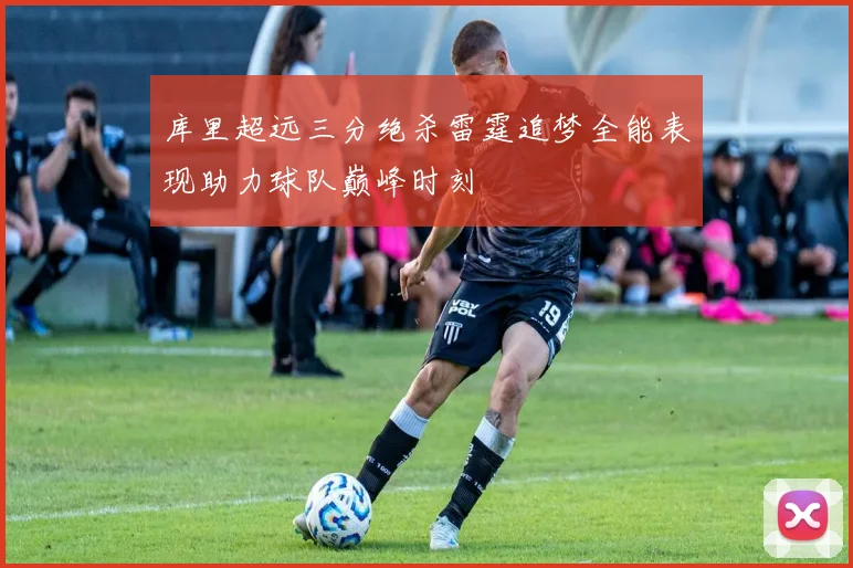 库里超远三分绝杀雷霆追梦全能表现助力球队巅峰时刻