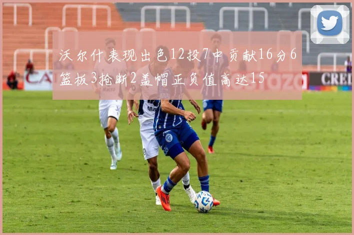 沃尔什表现出色12投7中贡献16分6篮板3抢断2盖帽正负值高达15