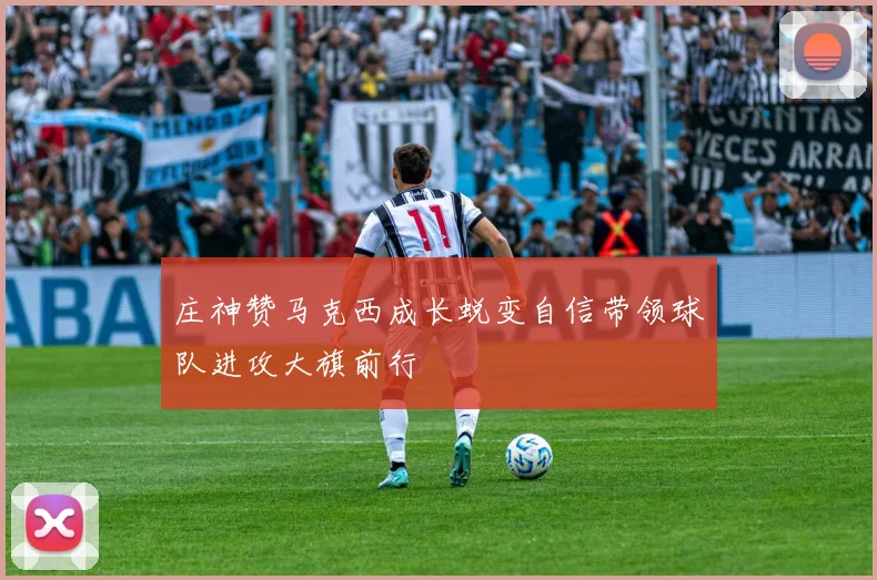 庄神赞马克西成长蜕变自信带领球队进攻大旗前行
