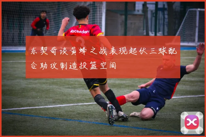 东契奇谈黄蜂之战表现起伏三球配合助攻制造投篮空间