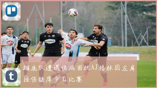 雄鹿队遭遇伤病困扰AJ格林因左肩挫伤缺席今日比赛