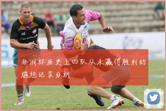 非洲杯历史上四队从未赢得胜利的尴尬记录分析