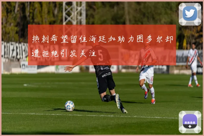 热刺希望留住海廷加助力图多尔却遭拒绝引发关注