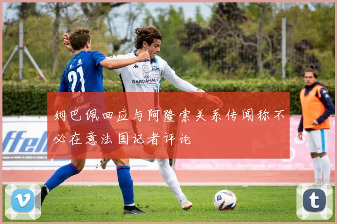 姆巴佩回应与阿隆索关系传闻称不必在意法国记者评论